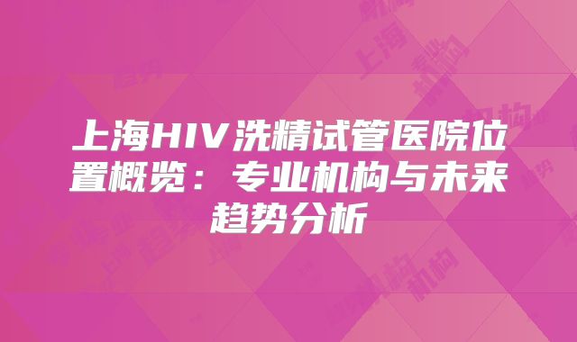 上海HIV洗精试管医院位置概览：专业机构与未来趋势分析