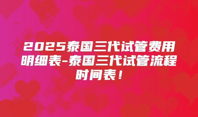 2025泰国三代试管费用明细表-泰国三代试管流程时间表！