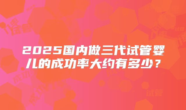 2025国内做三代试管婴儿的成功率大约有多少?
