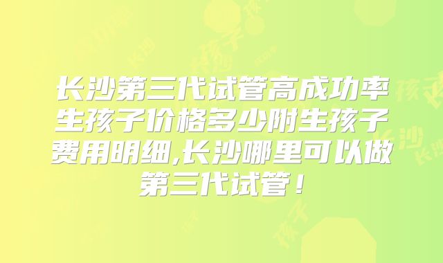 长沙第三代试管高成功率生孩子价格多少附生孩子费用明细,长沙哪里可以做第三代试管！