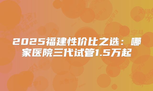 2025福建性价比之选：哪家医院三代试管1.5万起