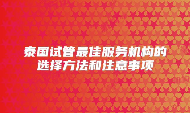 泰国试管最佳服务机构的选择方法和注意事项