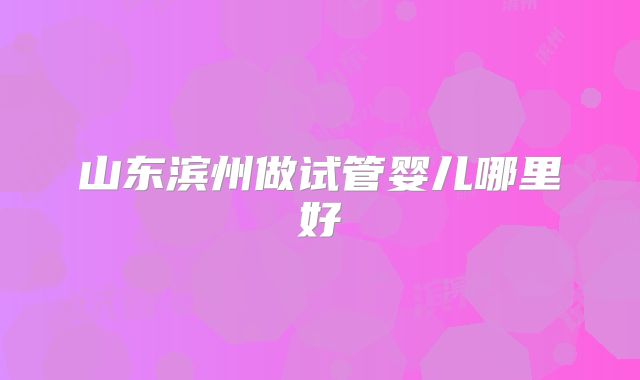 山东滨州做试管婴儿哪里好