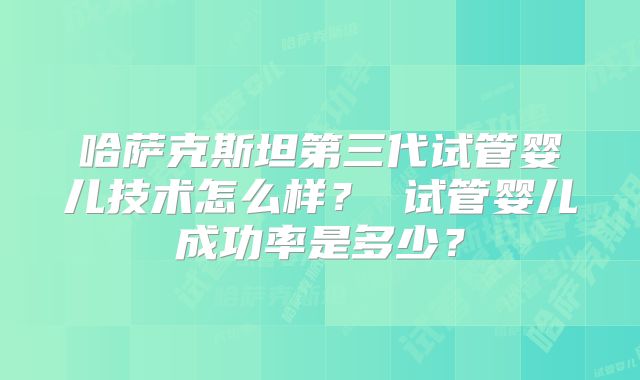 哈萨克斯坦第三代试管婴儿技术怎么样? 试管婴儿成功率是多少?
