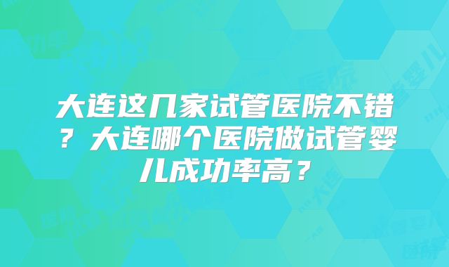 大连这几家试管医院不错？大连哪个医院做试管婴儿成功率高？