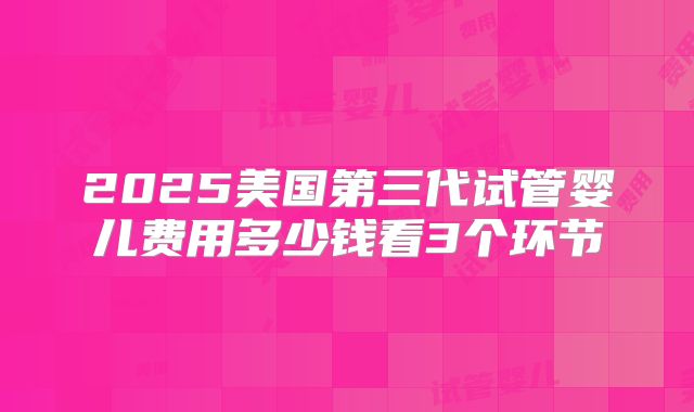 2025美国第三代试管婴儿费用多少钱看3个环节