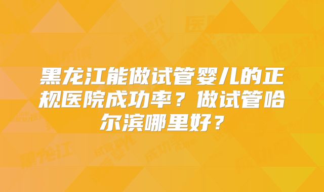 黑龙江能做试管婴儿的正规医院成功率？做试管哈尔滨哪里好？