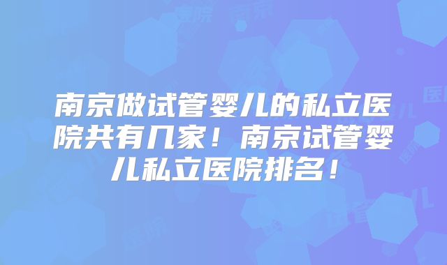 南京做试管婴儿的私立医院共有几家！南京试管婴儿私立医院排名！