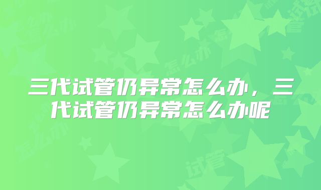 三代试管仍异常怎么办，三代试管仍异常怎么办呢