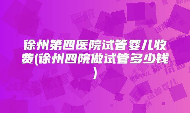 徐州第四医院试管婴儿收费(徐州四院做试管多少钱)