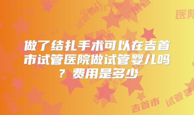 做了结扎手术可以在吉首市试管医院做试管婴儿吗？费用是多少