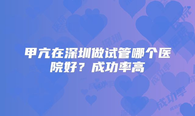 甲亢在深圳做试管哪个医院好？成功率高