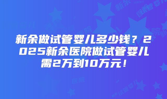 新余做试管婴儿多少钱？2025新余医院做试管婴儿需2万到10万元！