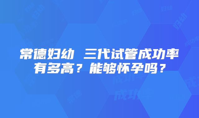 常德妇幼 三代试管成功率有多高?能够怀孕吗?