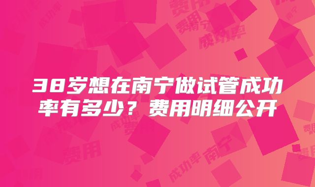 38岁想在南宁做试管成功率有多少？费用明细公开