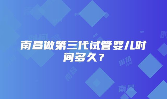 南昌做第三代试管婴儿时间多久？