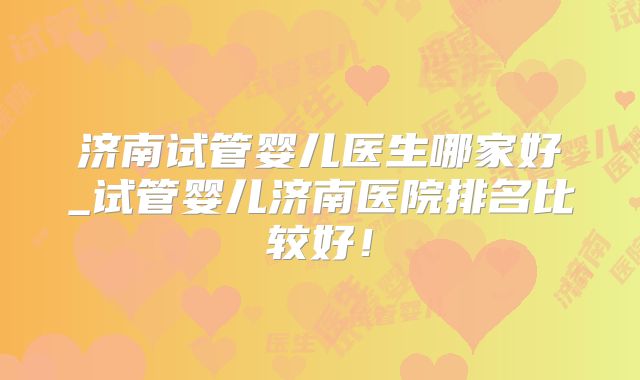 济南试管婴儿医生哪家好_试管婴儿济南医院排名比较好！