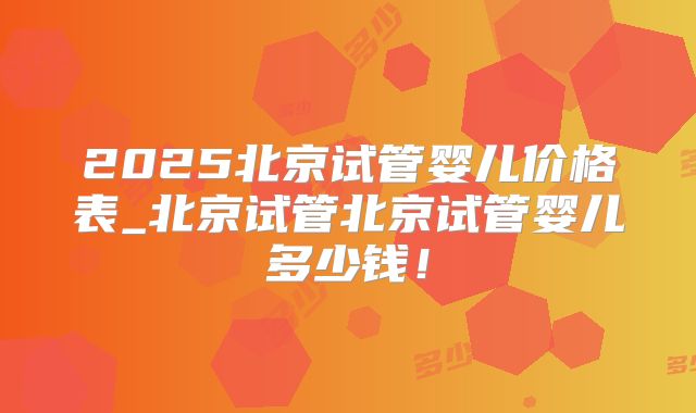 2025北京试管婴儿价格表_北京试管北京试管婴儿多少钱!