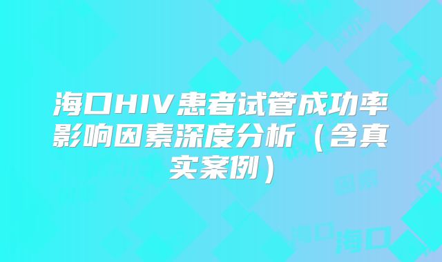 海口HIV患者试管成功率影响因素深度分析（含真实案例）