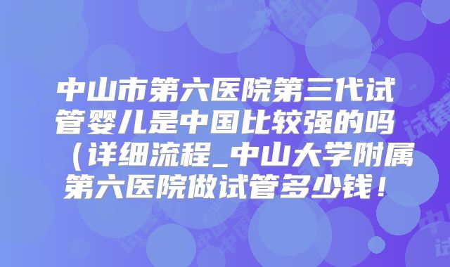 中山市第六医院第三代试管婴儿是中国比较强的吗（详细流程_中山大学附属第六医院做试管多少钱！