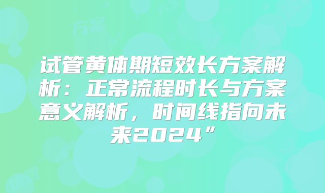试管黄体期短效长方案解析：正常流程时长与方案意义解析，时间线指向未来2024”
