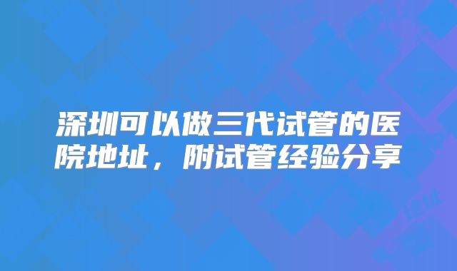 深圳可以做三代试管的医院地址，附试管经验分享