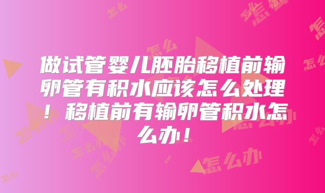 做试管婴儿胚胎移植前输卵管有积水应该怎么处理！移植前有输卵管积水怎么办！