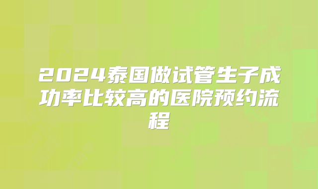 2024泰国做试管生子成功率比较高的医院预约流程