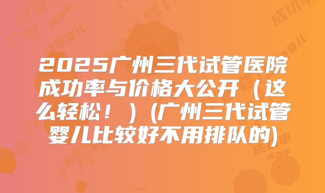 2025广州三代试管医院成功率与价格大公开(这么轻松!)(广州三代试管婴儿比较好不用排队的)