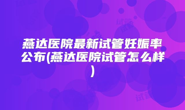 燕达医院最新试管妊娠率公布(燕达医院试管怎么样)