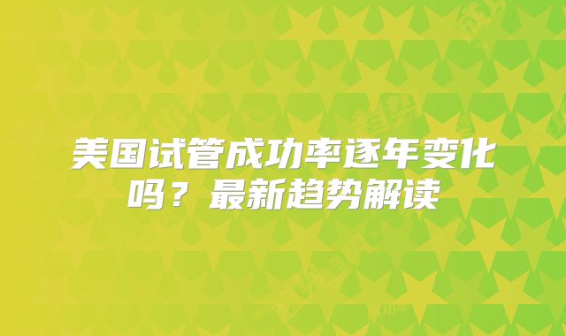 美国试管成功率逐年变化吗？最新趋势解读