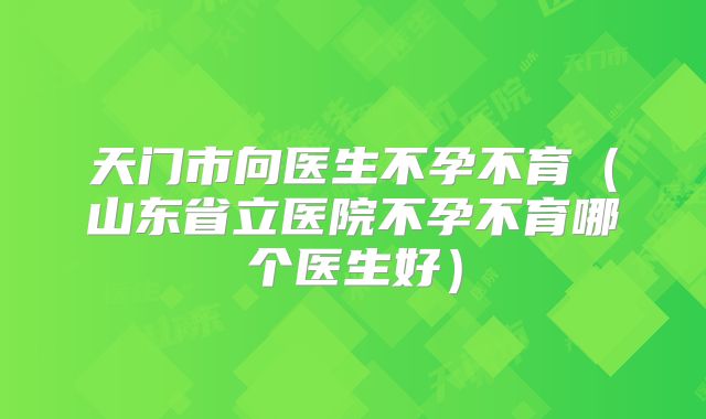 天门市向医生不孕不育(山东省立医院不孕不育哪个医生好)
