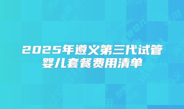 2025年遵义第三代试管婴儿套餐费用清单
