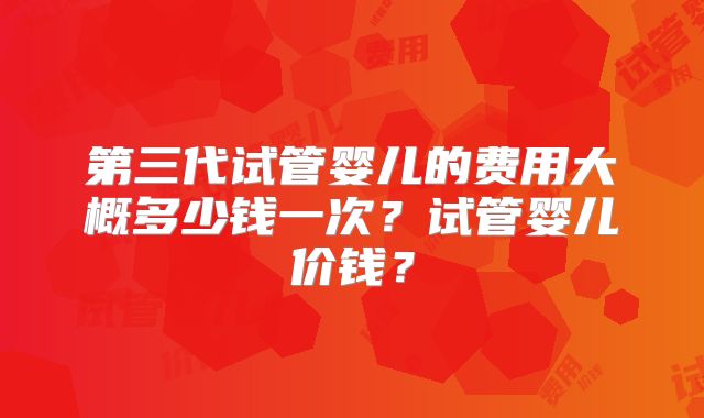 第三代试管婴儿的费用大概多少钱一次？试管婴儿价钱？