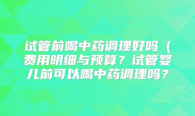 试管前喝中药调理好吗（费用明细与预算？试管婴儿前可以喝中药调理吗？