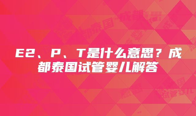 E2、P、T是什么意思？成都泰国试管婴儿解答