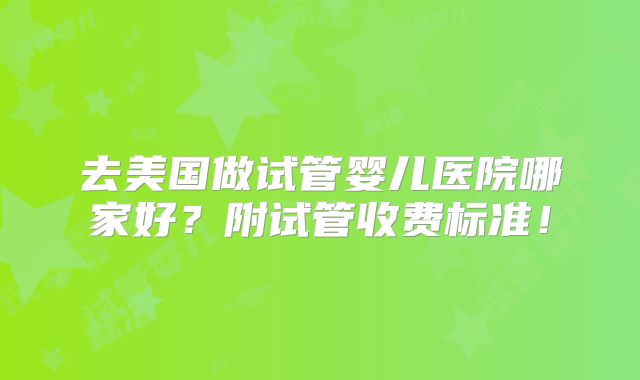 去美国做试管婴儿医院哪家好?附试管收费标准!