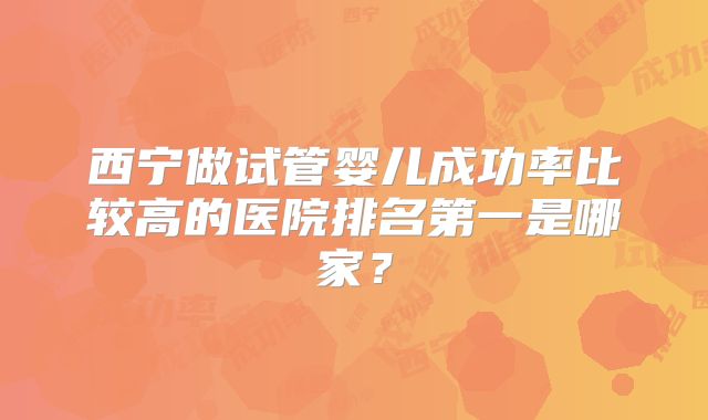 西宁做试管婴儿成功率比较高的医院排名第一是哪家？