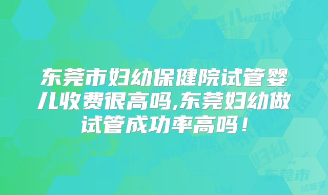 东莞市妇幼保健院试管婴儿收费很高吗,东莞妇幼做试管成功率高吗！
