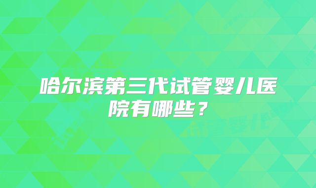 哈尔滨第三代试管婴儿医院有哪些？