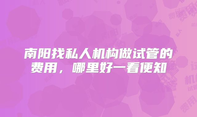 南阳找私人机构做试管的费用，哪里好一看便知
