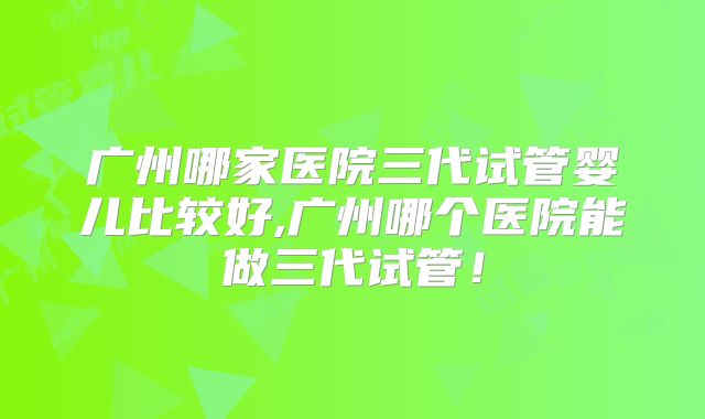 广州哪家医院三代试管婴儿比较好,广州哪个医院能做三代试管！