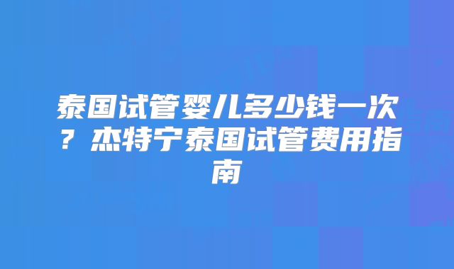 泰国试管婴儿多少钱一次？杰特宁泰国试管费用指南