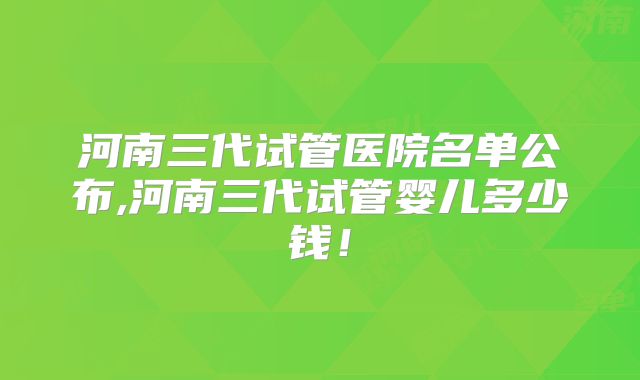河南三代试管医院名单公布,河南三代试管婴儿多少钱！