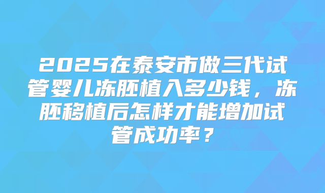 2025在泰安市做三代试管婴儿冻胚植入多少钱，冻胚移植后怎样才能增加试管成功率？
