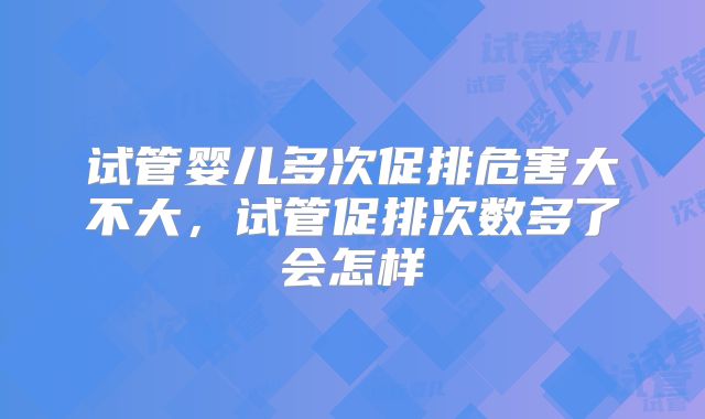 试管婴儿多次促排危害大不大，试管促排次数多了会怎样