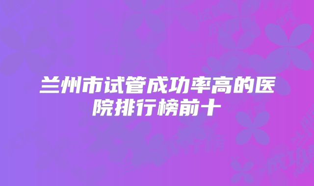 兰州市试管成功率高的医院排行榜前十