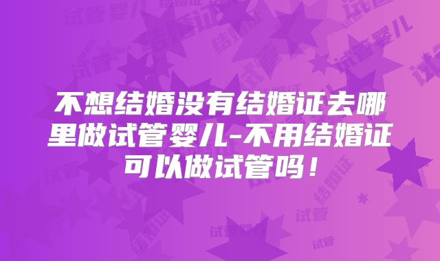 不想结婚没有结婚证去哪里做试管婴儿-不用结婚证可以做试管吗！