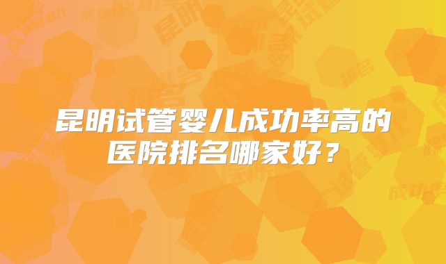 昆明试管婴儿成功率高的医院排名哪家好？
