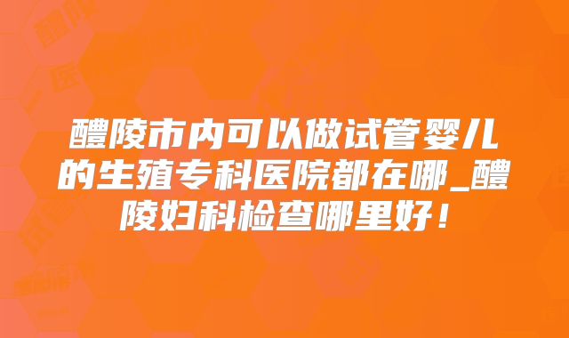 醴陵市内可以做试管婴儿的生殖专科医院都在哪_醴陵妇科检查哪里好！